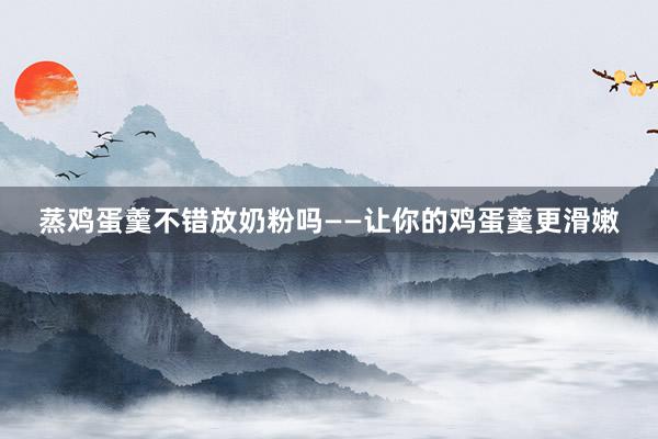 蒸鸡蛋羹不错放奶粉吗——让你的鸡蛋羹更滑嫩