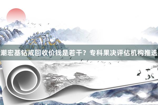 潮宏基钻戒回收价钱是若干？专科果决评估机构推选