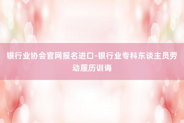 银行业协会官网报名进口-银行业专科东谈主员劳动履历训诲