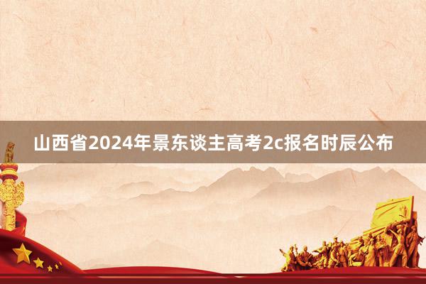 山西省2024年景东谈主高考2c报名时辰公布