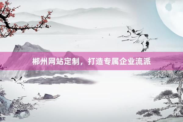 郴州网站定制，打造专属企业流派