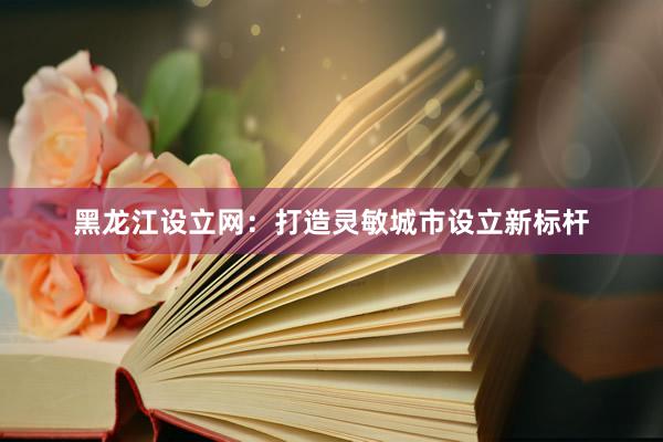 黑龙江设立网：打造灵敏城市设立新标杆