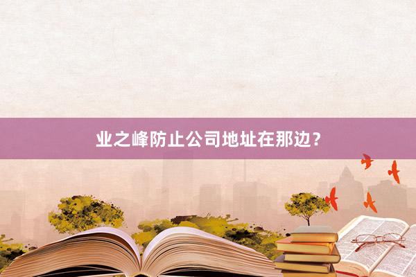 业之峰防止公司地址在那边？