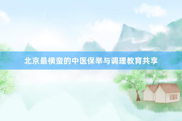 北京最横蛮的中医保举与调理教育共享