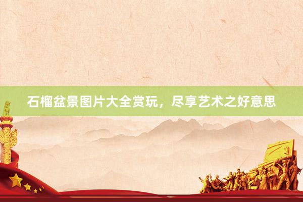 石榴盆景图片大全赏玩，尽享艺术之好意思